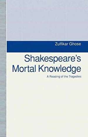 Shakespeare's Mortal Knowledge: A Reading Of The Tragedies de Zulfikar Ghose