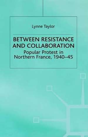 Between Resistance and Collabration: Popular Protest in Northern France 1940-45 de L. Taylor