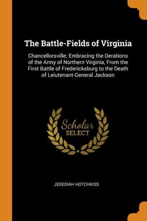 The Battle-Fields of Virginia: Chancellorsville; Embracing the Oerations of the Army of Northern Virginia, from the First Battle of Fredericksburg to de Jedediah Hotchkiss