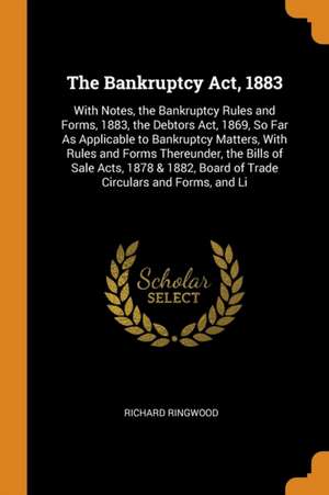 The Bankruptcy Act, 1883: With Notes, the Bankruptcy Rules and Forms, 1883, the Debtors Act, 1869, So Far as Applicable to Bankruptcy Matters, w de Richard Ringwood