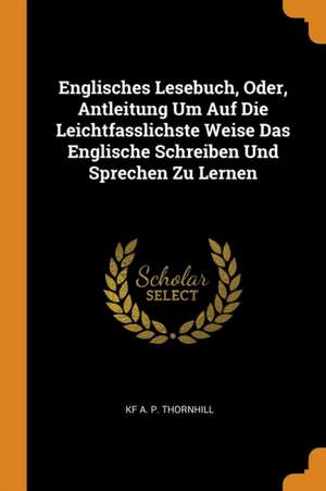 Englisches Lesebuch, Oder, Antleitung Um Auf Die Leichtfasslichste Weise Das Englische Schreiben Und Sprechen Zu Lernen de Kf A. P. Thornhill