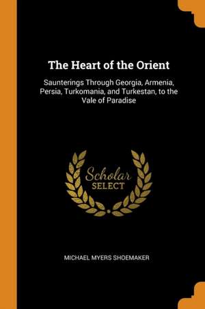 The Heart of the Orient: Saunterings Through Georgia, Armenia, Persia, Turkomania, and Turkestan, to the Vale of Paradise de Michael Myers Shoemaker