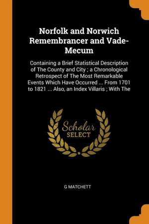 Norfolk and Norwich Remembrancer and Vade-Mecum: Containing a Brief Statistical Description of the County and City; A Chronological Retrospect of the de G. Matchett