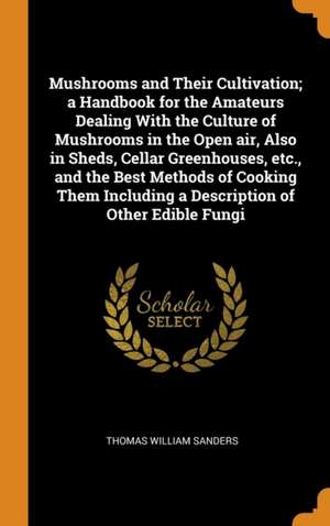 Mushrooms and Their Cultivation; a Handbook for the Amateurs Dealing With the Culture of Mushrooms in the Open air, Also in Sheds, Cellar Greenhouses, de Thomas William Sanders