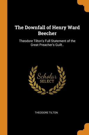 The Downfall of Henry Ward Beecher: Theodore Tilton's Full Statement of the Great Preacher's Guilt.. de Theodore Tilton