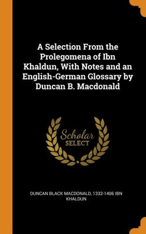 A Selection From the Prolegomena of Ibn Khaldun, With Notes and an English-German Glossary by Duncan B. Macdonald de Duncan Black Macdonald