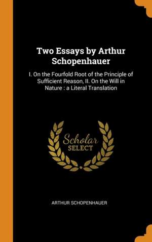 Two Essays by Arthur Schopenhauer: I. On the Fourfold Root of the Principle of Sufficient Reason, II. On the Will in Nature: a Literal Translation de Arthur Schopenhauer