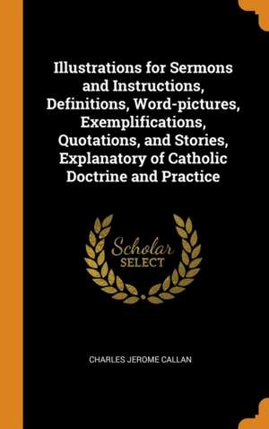 Illustrations for Sermons and Instructions, Definitions, Word-pictures, Exemplifications, Quotations, and Stories, Explanatory of Catholic Doctrine an de Charles Jerome Callan