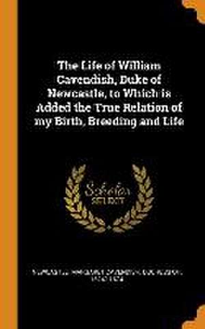 The Life of William Cavendish, Duke of Newcastle, to Which is Added the True Relation of my Birth, Breeding and Life de Margaret Cavendish