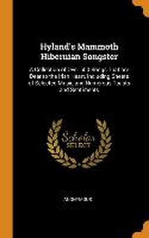 Hyland's Mammoth Hibernian Songster: A Collection of Over 500 Songs That are Dear to the Irish Heart, Including Sheets of Selected Music and Numerous de Anonymous