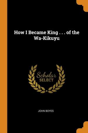 How I Became King . . . of the Wa-Kikuyu de John Boyes