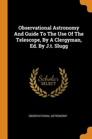 Observational Astronomy and Guide to the Use of the Telescope, by a Clergyman, Ed. by J.T. Slugg de Observational Astronomy