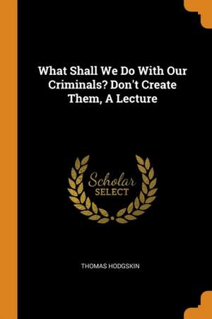 What Shall We Do with Our Criminals? Don't Create Them, a Lecture de Thomas Hodgskin