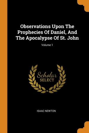 Observations Upon the Prophecies of Daniel, and the Apocalypse of St. John; Volume 1 de Isaac Newton