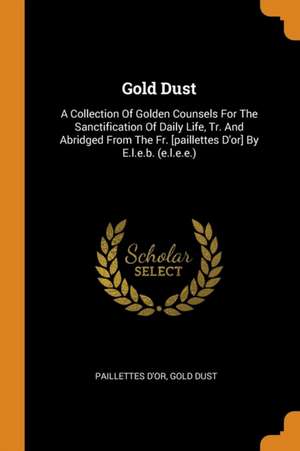 Gold Dust: A Collection of Golden Counsels for the Sanctification of Daily Life, Tr. and Abridged from the Fr. [paillettes d'Or] de Paillettes D'Or