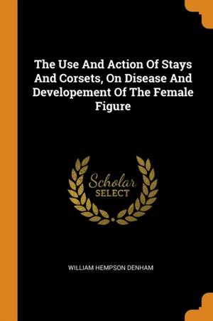 The Use and Action of Stays and Corsets, on Disease and Developement of the Female Figure de William Hempson Denham