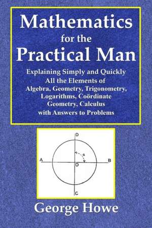 Mathematics for the Practical Man - Explaining Simply and Quickly All the Elements of Algebra, Geometry, Trigonometry, Logarithms, Coo¿rdinate Geometry, Calculus with Answers to Problems de George Howe