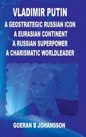 Vladimir Putin A Geostrategic Russian Icon A Eurasian Continent A Russian Superpower A Charismatic World Leader de Goeran B. Johansson