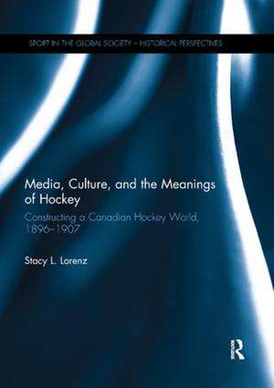 Media, Culture, and the Meanings of Hockey: Constructing a Canadian Hockey World, 1896-1907 de Stacy L. Lorenz