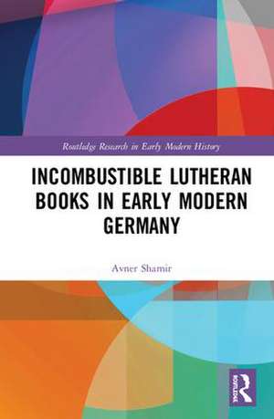 Incombustible Lutheran Books in Early Modern Germany de Avner Shamir