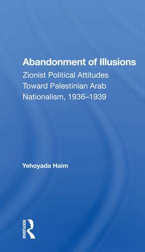 Abandonment Of Illusions: Zionist Political Attitudes Toward Palestinian Arab Nationalism, 1936-1939 de Yehoyada Haim