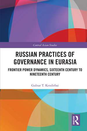 Russian Practices of Governance in Eurasia: Frontier Power Dynamics, Sixteenth Century to Nineteenth Century de Gulnar T. Kendirbai