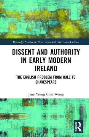 Dissent and Authority in Early Modern Ireland: The English Problem from Bale to Shakespeare de Jane Wong