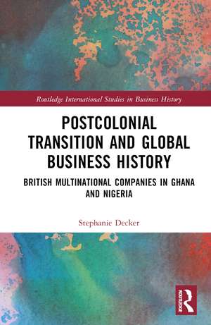 Postcolonial Transition and Global Business History: British Multinational Companies in Ghana and Nigeria de Stephanie Decker