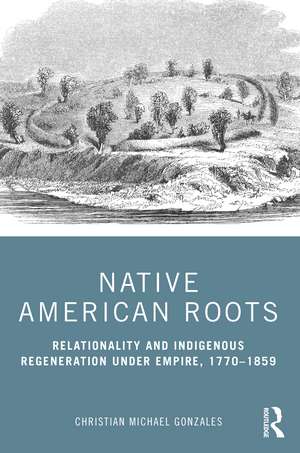 Native American Roots: Relationality and Indigenous Regeneration Under Empire, 1770–1859 de Christian Michael Gonzales