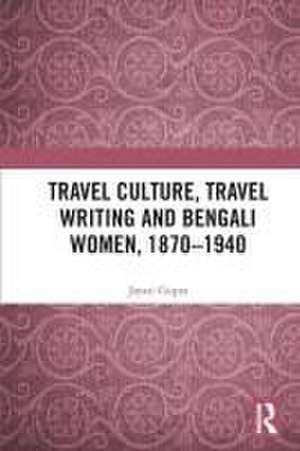 Travel Culture, Travel Writing and Bengali Women, 1870–1940 de Jayati Gupta