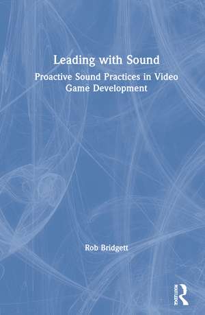 Leading with Sound: Proactive Sound Practices in Video Game Development de Rob Bridgett