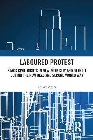 Laboured Protest: Black Civil Rights in New York City and Detroit During the New Deal and Second World War de Oliver Ayers