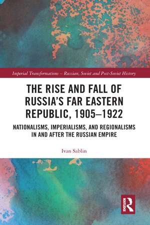 The Rise and Fall of Russia's Far Eastern Republic, 1905–1922: Nationalisms, Imperialisms, and Regionalisms in and after the Russian Empire de Ivan Sablin