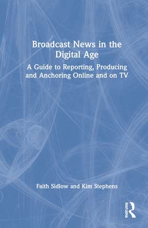 Broadcast News in the Digital Age: A Guide to Reporting, Producing and Anchoring Online and on TV de Faith Sidlow