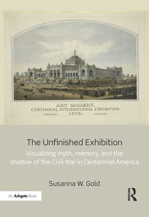 The Unfinished Exhibition: Visualizing Myth, Memory, and the Shadow of the Civil War in Centennial America de Susanna W. Gold