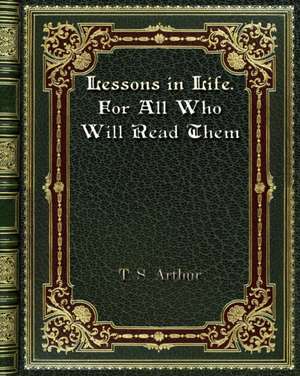 Lessons in Life. For All Who Will Read Them de T. S. Arthur