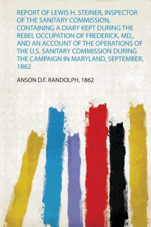 Report of Lewis H. Steiner, Inspector of the Sanitary Commission, Containing a Diary Kept During the Rebel Occupation of Frederick, Md., and an Account of the Operations of the U.S. Sanitary Commission During the Campaign in Maryland, September, 1862