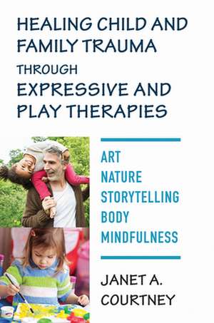 Healing Child and Family Trauma through Expressive and Play Therapies – Art, Nature, Storytelling, Body & Mindfulness de Janet A. Courtney