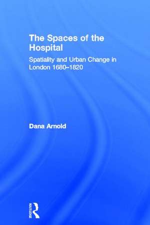 The Spaces of the Hospital: Spatiality and Urban Change in London 1680-1820 de Dana Arnold