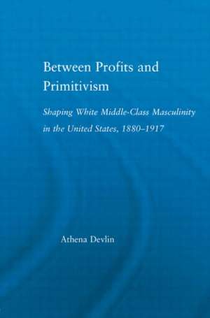 Between Profits and Primitivism: Shaping White Middle-Class Masculinity in the U.S., 1880-1917 de Athena Devlin