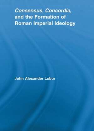 Consensus, Concordia and the Formation of Roman Imperial Ideology de John Alexander Lobur