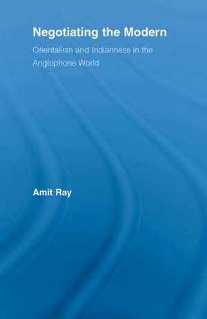 Negotiating the Modern: Orientalism and Indianness in the Anglophone World de Amit Ray