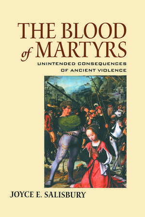 The Blood of Martyrs: Unintended Consequences of Ancient Violence de Joyce E. Salisbury