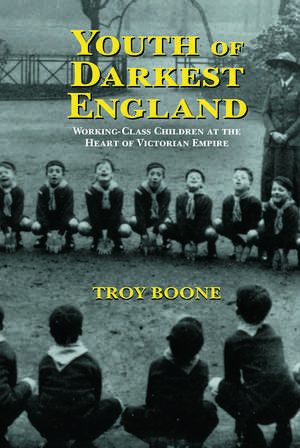 Youth of Darkest England: Working-Class Children at the Heart of Victorian Empire de Troy Boone