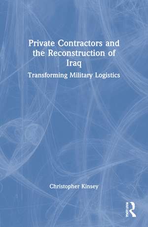 Private Contractors and the Reconstruction of Iraq: Transforming Military Logistics de Christopher Kinsey