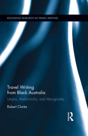 Travel Writing from Black Australia: Utopia, Melancholia, and Aboriginality de Robert Clarke