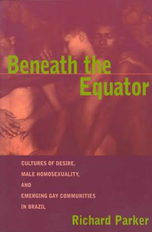 Beneath the Equator: Cultures of Desire, Male Homosexuality, and Emerging Gay Communities in Brazil de Richard Parker