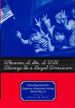 Wherever I Go, I Will Always Be a Loyal American: Schooling Seattle's Japanese Americans During World War II de Yoon K. Pak