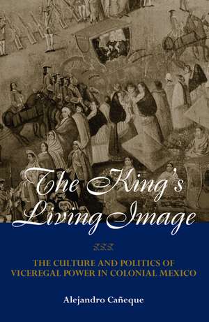 The King's Living Image: The Culture and Politics of Viceregal Power in Colonial Mexico de Alejandro Caneque