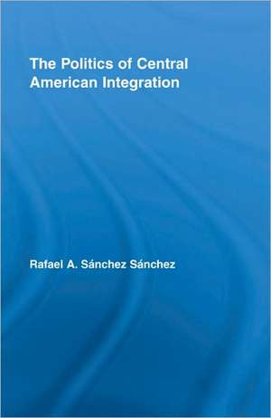 The Politics of Central American Integration de Rafael A. Sánchez Sánchez